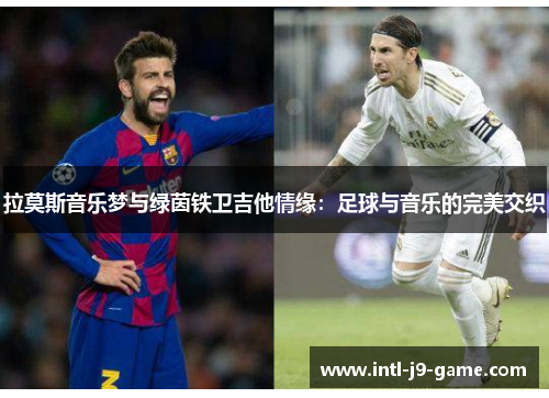 拉莫斯音乐梦与绿茵铁卫吉他情缘:足球与音乐的完美交织 拉莫斯音乐梦与绿茵铁卫吉他情缘:足球与音乐的完美交织