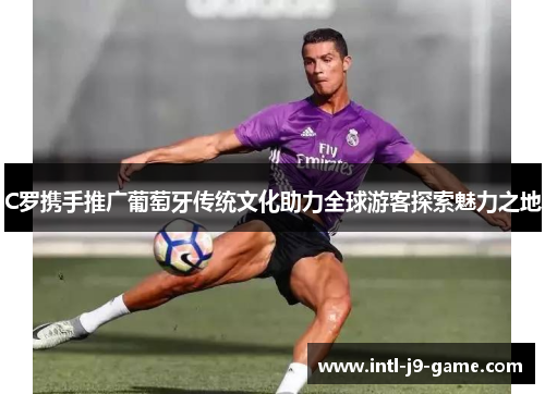 C罗携手推广葡萄牙传统文化助力全球游客探索魅力之地 C罗携手推广葡萄牙传统文化助力全球游客探索魅力之地