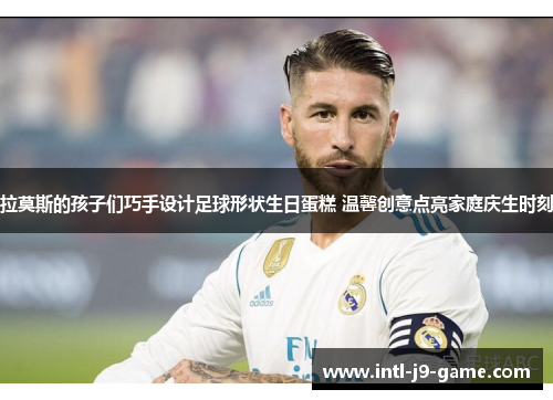 拉莫斯的孩子们巧手设计足球形状生日蛋糕 温馨创意点亮家庭庆生时刻 拉莫斯的孩子们巧手设计足球形状生日蛋糕 温馨创意点亮家庭庆生时刻