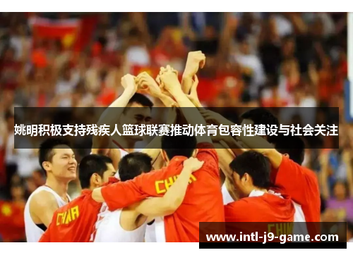 姚明积极支持残疾人篮球联赛推动体育包容性建设与社会关注