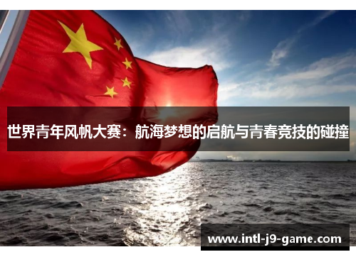 世界青年风帆大赛:航海梦想的启航与青春竞技的碰撞 世界青年风帆大赛:航海梦想的启航与青春竞技的碰撞