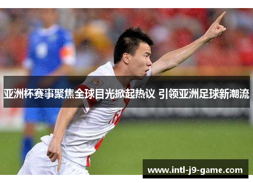 亚洲杯赛事聚焦全球目光掀起热议 引领亚洲足球新潮流