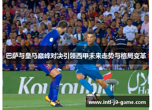 巴萨与皇马巅峰对决引领西甲未来走势与格局变革 巴萨与皇马巅峰对决引领西甲未来走势与格局变革