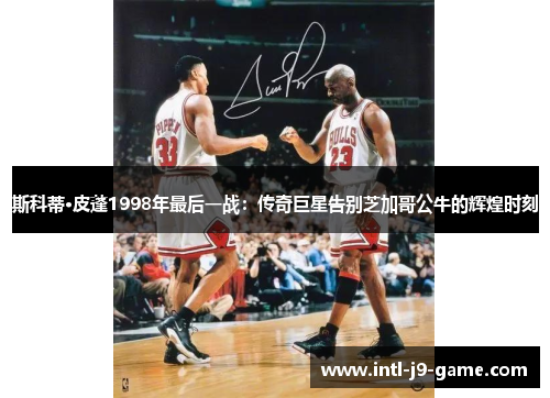 斯科蒂·皮蓬1998年最后一战:传奇巨星告别芝加哥公牛的辉煌时刻 斯科蒂·皮蓬1998年最后一战:传奇巨星告别芝加哥公牛的辉煌时刻