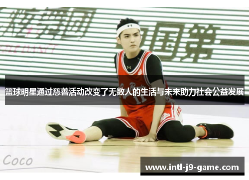 篮球明星通过慈善活动改变了无数人的生活与未来助力社会公益发展 篮球明星通过慈善活动改变了无数人的生活与未来助力社会公益发展