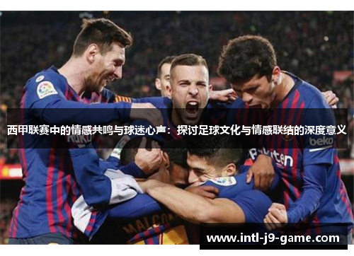 西甲联赛中的情感共鸣与球迷心声:探讨足球文化与情感联结的深度意义 西甲联赛中的情感共鸣与球迷心声:探讨足球文化与情感联结的深度意义