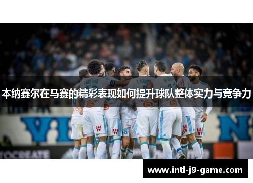 本纳赛尔在马赛的精彩表现如何提升球队整体实力与竞争力 本纳赛尔在马赛的精彩表现如何提升球队整体实力与竞争力