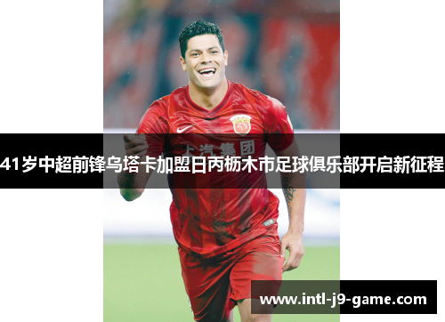 41岁中超前锋乌塔卡加盟日丙枥木市足球俱乐部开启新征程