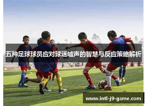 五种足球球员应对球迷嘘声的智慧与反应策略解析