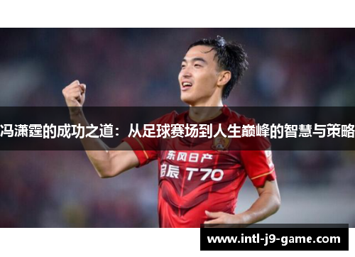 冯潇霆的成功之道:从足球赛场到人生巅峰的智慧与策略 冯潇霆的成功之道:从足球赛场到人生巅峰的智慧与策略