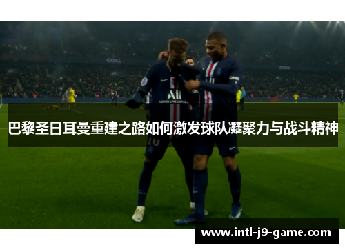 巴黎圣日耳曼重建之路如何激发球队凝聚力与战斗精神