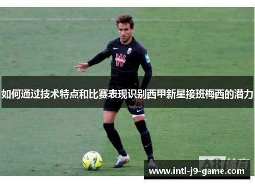 如何通过技术特点和比赛表现识别西甲新星接班梅西的潜力 如何通过技术特点和比赛表现识别西甲新星接班梅西的潜力
