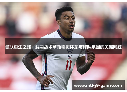 曼联重生之路:解决战术革新引援体系与球队氛围的关键问题 曼联重生之路:解决战术革新引援体系与球队氛围的关键问题