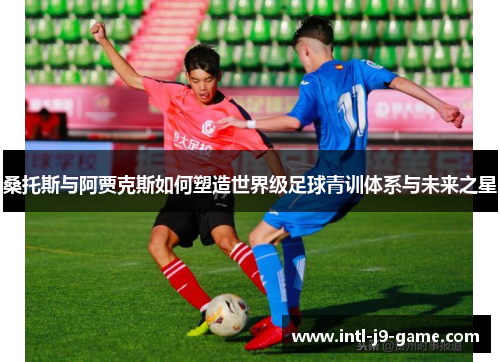 桑托斯与阿贾克斯如何塑造世界级足球青训体系与未来之星