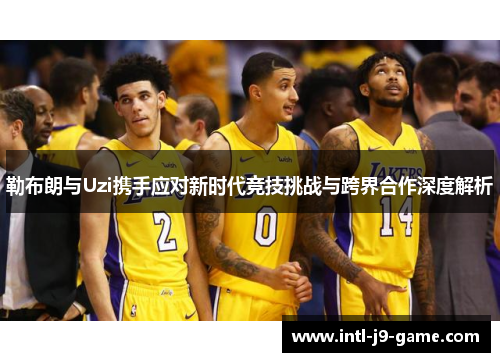 勒布朗与Uzi携手应对新时代竞技挑战与跨界合作深度解析 勒布朗与Uzi携手应对新时代竞技挑战与跨界合作深度解析