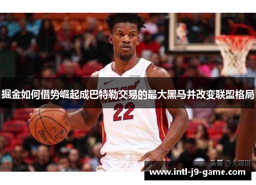 掘金如何借势崛起成巴特勒交易的最大黑马并改变联盟格局