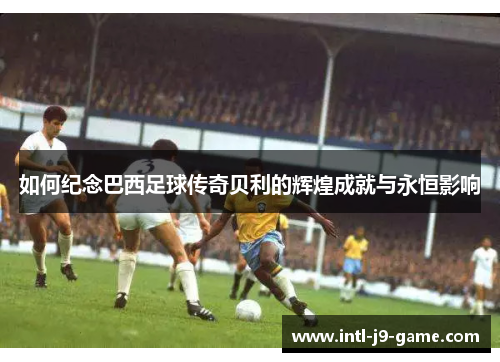 如何纪念巴西足球传奇贝利的辉煌成就与永恒影响 如何纪念巴西足球传奇贝利的辉煌成就与永恒影响