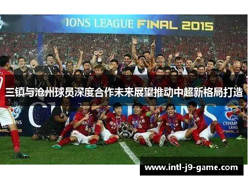 三镇与沧州球员深度合作未来展望推动中超新格局打造 三镇与沧州球员深度合作未来展望推动中超新格局打造