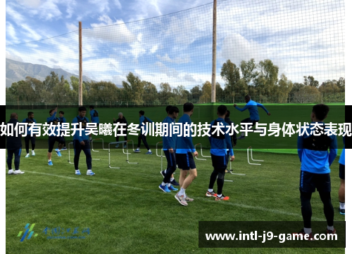 如何有效提升吴曦在冬训期间的技术水平与身体状态表现 如何有效提升吴曦在冬训期间的技术水平与身体状态表现
