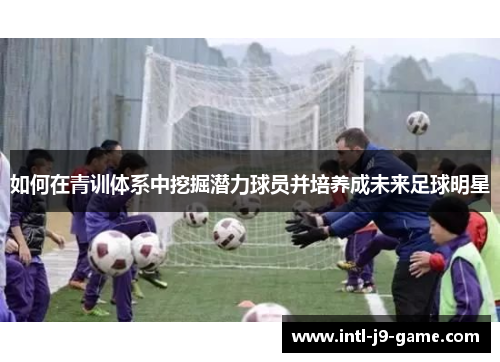 如何在青训体系中挖掘潜力球员并培养成未来足球明星 如何在青训体系中挖掘潜力球员并培养成未来足球明星