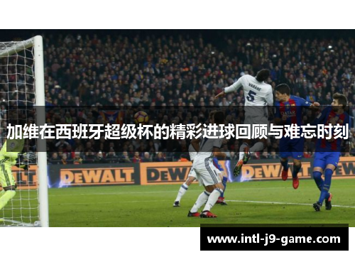 加维在西班牙超级杯的精彩进球回顾与难忘时刻 加维在西班牙超级杯的精彩进球回顾与难忘时刻