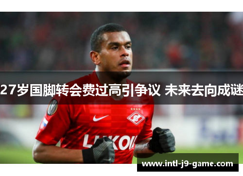 27岁国脚转会费过高引争议 未来去向成谜
