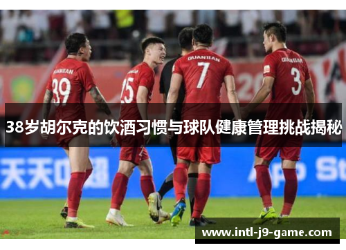 38岁胡尔克的饮酒习惯与球队健康管理挑战揭秘 38岁胡尔克的饮酒习惯与球队健康管理挑战揭秘