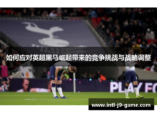 如何应对英超黑马崛起带来的竞争挑战与战略调整 如何应对英超黑马崛起带来的竞争挑战与战略调整