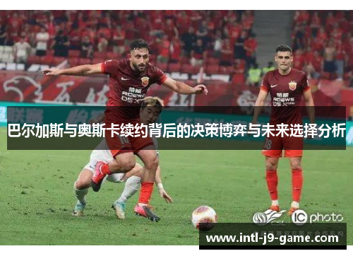 巴尔加斯与奥斯卡续约背后的决策博弈与未来选择分析