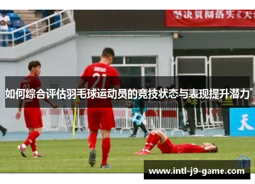 如何综合评估羽毛球运动员的竞技状态与表现提升潜力 如何综合评估羽毛球运动员的竞技状态与表现提升潜力