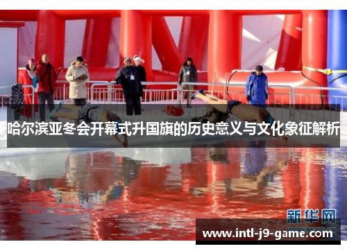 哈尔滨亚冬会开幕式升国旗的历史意义与文化象征解析 哈尔滨亚冬会开幕式升国旗的历史意义与文化象征解析