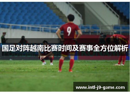 国足对阵越南比赛时间及赛事全方位解析 国足对阵越南比赛时间及赛事全方位解析