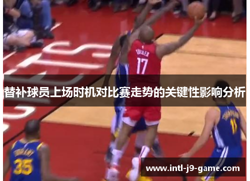 替补球员上场时机对比赛走势的关键性影响分析 替补球员上场时机对比赛走势的关键性影响分析