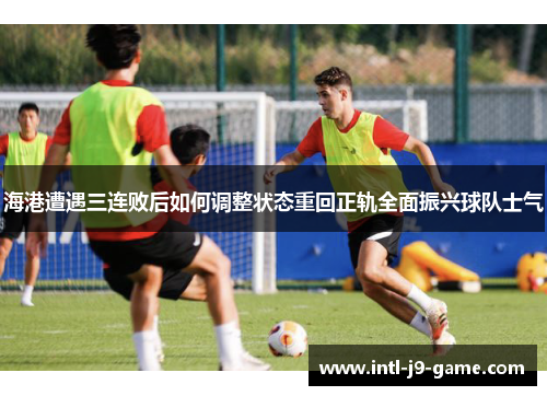 海港遭遇三连败后如何调整状态重回正轨全面振兴球队士气 海港遭遇三连败后如何调整状态重回正轨全面振兴球队士气