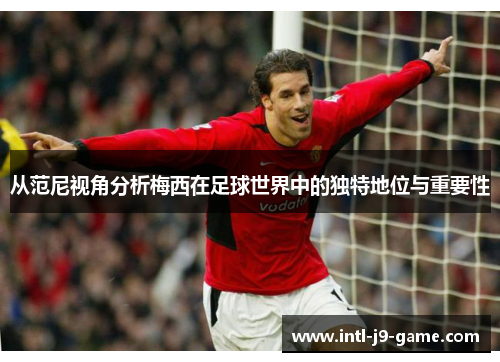 从范尼视角分析梅西在足球世界中的独特地位与重要性 从范尼视角分析梅西在足球世界中的独特地位与重要性