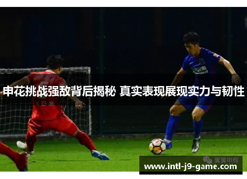 申花挑战强敌背后揭秘 真实表现展现实力与韧性 申花挑战强敌背后揭秘 真实表现展现实力与韧性