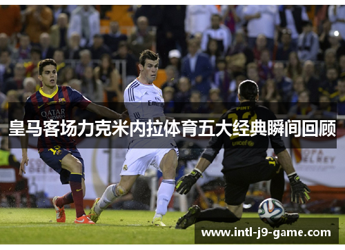 皇马客场力克米内拉体育五大经典瞬间回顾 皇马客场力克米内拉体育五大经典瞬间回顾