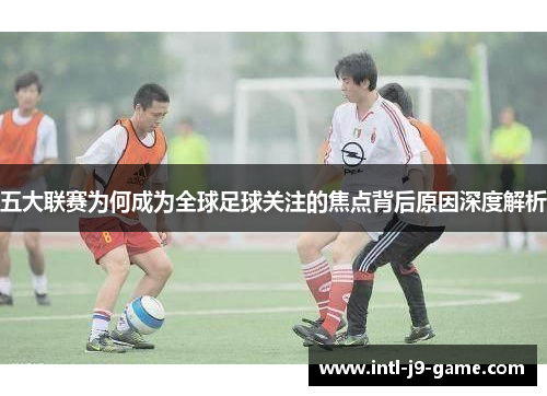 五大联赛为何成为全球足球关注的焦点背后原因深度解析 五大联赛为何成为全球足球关注的焦点背后原因深度解析