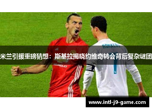 米兰引援重磅猜想：斯基拉揭晓约维奇转会背后复杂谜团