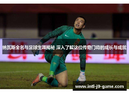 纳瓦斯全名与足球生涯揭秘 深入了解这位传奇门将的成长与成就