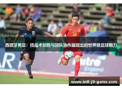 西班牙男足:技战术创新与团队协作展现出的世界级足球魅力 西班牙男足:技战术创新与团队协作展现出的世界级足球魅力