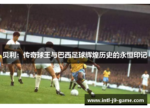 贝利:传奇球王与巴西足球辉煌历史的永恒印记 贝利:传奇球王与巴西足球辉煌历史的永恒印记