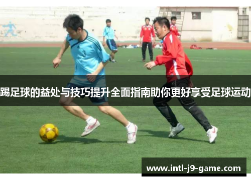 踢足球的益处与技巧提升全面指南助你更好享受足球运动 踢足球的益处与技巧提升全面指南助你更好享受足球运动