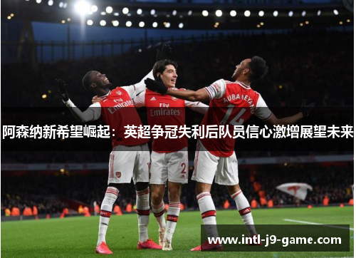 阿森纳新希望崛起:英超争冠失利后队员信心激增展望未来 阿森纳新希望崛起:英超争冠失利后队员信心激增展望未来