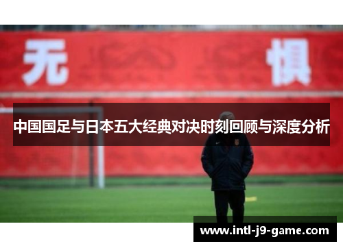 中国国足与日本五大经典对决时刻回顾与深度分析 中国国足与日本五大经典对决时刻回顾与深度分析