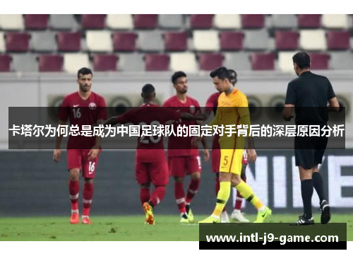 卡塔尔为何总是成为中国足球队的固定对手背后的深层原因分析