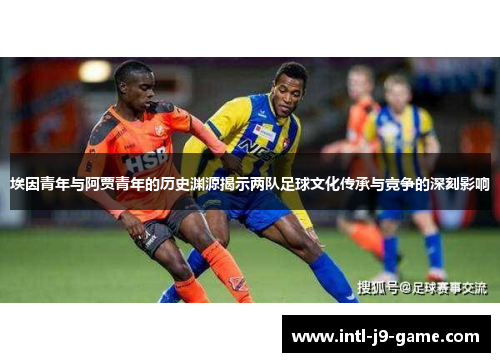 埃因青年与阿贾青年的历史渊源揭示两队足球文化传承与竞争的深刻影响 埃因青年与阿贾青年的历史渊源揭示两队足球文化传承与竞争的深刻影响