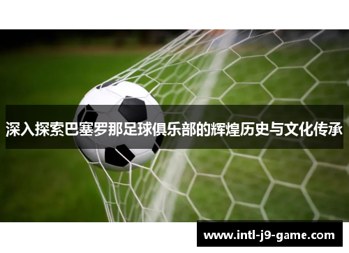 深入探索巴塞罗那足球俱乐部的辉煌历史与文化传承