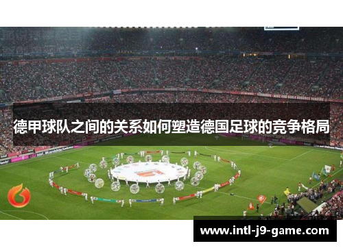 德甲球队之间的关系如何塑造德国足球的竞争格局