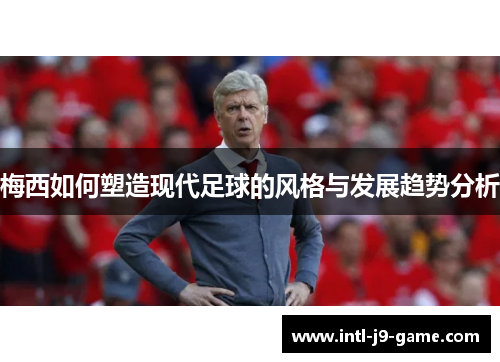 梅西如何塑造现代足球的风格与发展趋势分析